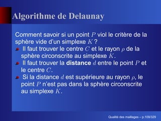 Algorithme de Delaunay

Comment savoir si un point viol le critère de la
sphère vide d’un simplexe ?
   Il faut trouver le centre et le rayon de la
  sphère circonscrite au simplexe .
   Il faut trouver la distance entre le point et
  le centre .
   Si la distance est supérieure au rayon , le
  point n’est pas dans la sphère circonscrite
  au simplexe .



                                       ´
                                 Qualite des maillages – p.109/329
 