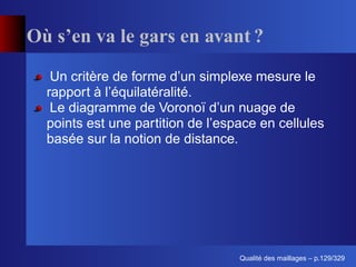 Où s’en va le gars en avant ?
   Un critère de forme d’un simplexe mesure le
  rapport à l’équilatéralité.
   Le diagramme de Voronoï d’un nuage de
  points est une partition de l’espace en cellules
  basée sur la notion de distance.




                                         ´
                                   Qualite des maillages – p.129/329
 