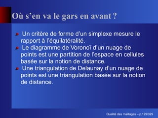 Où s’en va le gars en avant ?
   Un critère de forme d’un simplexe mesure le
  rapport à l’équilatéralité.
   Le diagramme de Voronoï d’un nuage de
  points est une partition de l’espace en cellules
  basée sur la notion de distance.
   Une triangulation de Delaunay d’un nuage de
  points est une triangulation basée sur la notion
  de distance.




                                        ´
                                  Qualite des maillages – p.129/329
 