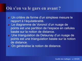 Où s’en va le gars en avant ?
   Un critère de forme d’un simplexe mesure le
  rapport à l’équilatéralité.
   Le diagramme de Voronoï d’un nuage de
  points est une partition de l’espace en cellules
  basée sur la notion de distance.
   Une triangulation de Delaunay d’un nuage de
  points est une triangulation basée sur la notion
  de distance.
   On généralise la notion de distance.



                                        ´
                                  Qualite des maillages – p.129/329
 
