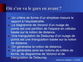 Où s’en va le gars en avant ?
   Un critère de forme d’un simplexe mesure le
  rapport à l’équilatéralité.
   Le diagramme de Voronoï d’un nuage de
  points est une partition de l’espace en cellules
  basée sur la notion de distance.
   Une triangulation de Delaunay d’un nuage de
  points est une triangulation basée sur la notion
  de distance.
   On généralise la notion de distance.
   On généralise ainsi les notions de critère de
  forme, de diagramme de Voronoï et de
  triangulation de Delaunay.
                                        ´
                                  Qualite des maillages – p.129/329
 