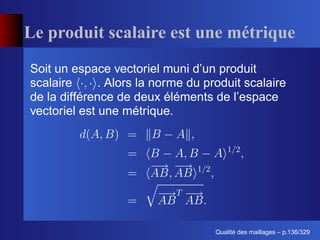 Le produit scalaire est une métrique
Soit un espace vectoriel muni d’un produit
scalaire      . Alors la norme du produit scalaire
de la différence de deux éléments de l’espace
vectoriel est une métrique.




                                          ´
                                    Qualite des maillages – p.136/329
 
