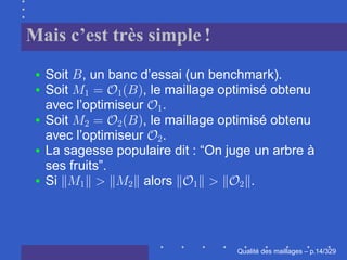 Mais c’est très simple !
  Soit , un banc d’essai (un benchmark).
  Soit             , le maillage optimisé obtenu
  avec l’optimiseur .
  Soit             , le maillage optimisé obtenu
  avec l’optimiseur .
  La sagesse populaire dit : “On juge un arbre à
  ses fruits”.
  Si               alors              .




                                        ´
                                  Qualite des maillages – p.14/329
 