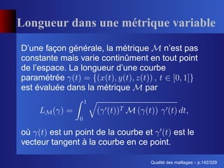 Longueur dans une métrique variable
D’une façon générale, la métrique    n’est pas
constante mais varie continûment en tout point
de l’espace. La longueur d’une courbe
paramétrée
est évaluée dans la métrique    par




où     est un point de la courbe et      est le
vecteur tangent à la courbe en ce point.

                                         ´
                                   Qualite des maillages – p.142/329
 