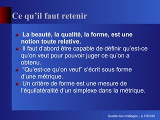 Ce qu’il faut retenir

   La beauté, la qualité, la forme, est une
  notion toute relative.
   Il faut d’abord être capable de déﬁnir qu’est-ce
  qu’on veut pour pouvoir juger ce qu’on a
  obtenu.
   “Qu’est-ce qu’on veut” s’écrit sous forme
  d’une métrique.
   Un critère de forme est une mesure de
  l’équilatéralité d’un simplexe dans la métrique.



                                         ´
                                   Qualite des maillages – p.150/329
 