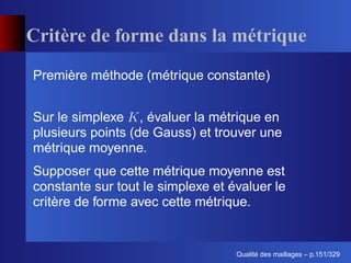 Critère de forme dans la métrique
Première méthode (métrique constante)


Sur le simplexe , évaluer la métrique en
plusieurs points (de Gauss) et trouver une
métrique moyenne.
Supposer que cette métrique moyenne est
constante sur tout le simplexe et évaluer le
critère de forme avec cette métrique.


                                         ´
                                   Qualite des maillages – p.151/329
 