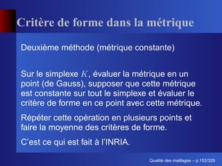 Critère de forme dans la métrique
Deuxième méthode (métrique constante)


Sur le simplexe , évaluer la métrique en un
point (de Gauss), supposer que cette métrique
est constante sur tout le simplexe et évaluer le
critère de forme en ce point avec cette métrique.
Répéter cette opération en plusieurs points et
faire la moyenne des critères de forme.
C’est ce qui est fait à l’INRIA.

                                         ´
                                   Qualite des maillages – p.152/329
 