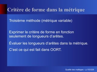Critère de forme dans la métrique
Troisième méthode (métrique variable)


Exprimer le critère de forme en fonction
seulement de longueurs d’arêtes.
Évaluer les longueurs d’arêtes dans la métrique.
C’est ce qui est fait dans OORT.




                                         ´
                                   Qualite des maillages – p.153/329
 