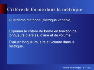 Critère de forme dans la métrique
Quatrième méthode (métrique variable)


Exprimer le critère de forme en fonction de
longueurs d’arêtes, d’aire et de volume.
Évaluer longueurs, aire et volume dans la
métrique.




                                        ´
                                  Qualite des maillages – p.154/329
 