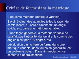 Critère de forme dans la métrique
Cinquième méthode (métrique variable)
Savoir évaluer des quantités telles le rayon du
cercle inscrit, du cercle circonscrit, un angle
solide, etc, dans une métrique variable.
D’une façon générale, la métrique variable ne
satisfait pas l’inégalité triangulaire, la somme des
angles n’est pas 180 degrés, etc.
L’évaluation d’un critère de forme dans une
métrique variable, dans toutes sa généralité, est
un problème ouvert. Dans l’immédiat, on se
contente d’approximations.
                                          ´
                                    Qualite des maillages – p.155/329
 