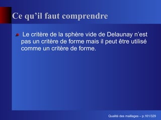 Ce qu’il faut comprendre

  Le critère de la sphère vide de Delaunay n’est
  pas un critère de forme mais il peut être utilisé
  comme un critère de forme.




                                         ´
                                   Qualite des maillages – p.161/329
 