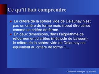 Ce qu’il faut comprendre

   Le critère de la sphère vide de Delaunay n’est
  pas un critère de forme mais il peut être utilisé
  comme un critère de forme.
   En deux dimensions, dans l’algorithme de
  retournement d’arêtes (méthode de Lawson),
  le critère de la sphère vide de Delaunay est
  équivalent au critère de forme      .




                                         ´
                                   Qualite des maillages – p.161/329
 