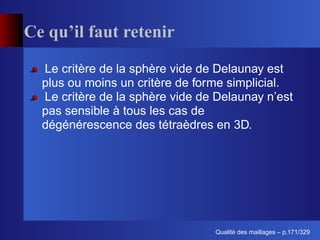 Ce qu’il faut retenir

  Le critère de la sphère vide de Delaunay est
  plus ou moins un critère de forme simplicial.
  Le critère de la sphère vide de Delaunay n’est
  pas sensible à tous les cas de
  dégénérescence des tétraèdres en 3D.




                                       ´
                                 Qualite des maillages – p.171/329
 
