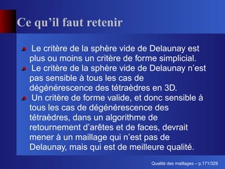 Ce qu’il faut retenir

   Le critère de la sphère vide de Delaunay est
  plus ou moins un critère de forme simplicial.
   Le critère de la sphère vide de Delaunay n’est
  pas sensible à tous les cas de
  dégénérescence des tétraèdres en 3D.
   Un critère de forme valide, et donc sensible à
  tous les cas de dégénérescence des
  tétraèdres, dans un algorithme de
  retournement d’arêtes et de faces, devrait
  mener à un maillage qui n’est pas de
  Delaunay, mais qui est de meilleure qualité.
                                        ´
                                  Qualite des maillages – p.171/329
 