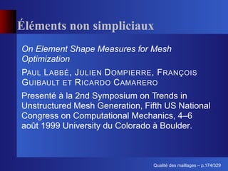 Éléments non simpliciaux
On Element Shape Measures for Mesh
Optimization
PAUL L ABBÉ , J ULIEN D OMPIERRE , F RANÇOIS
G UIBAULT ET R ICARDO C AMARERO
Presenté à la 2nd Symposium on Trends in
Unstructured Mesh Generation, Fifth US National
Congress on Computational Mechanics, 4–6
août 1999 University du Colorado à Boulder.



                                       ´
                                 Qualite des maillages – p.174/329
 