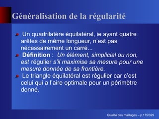 Généralisation de la régularité
  Un quadrilatère équilatéral, ie ayant quatre
  arêtes de même longueur, n’est pas
  nécessairement un carré...
  Déﬁnition : Un élément, simplicial ou non,
  est régulier s’il maximise sa mesure pour une
  mesure donnée de sa frontière.
  Le triangle équilatéral est régulier car c’est
  celui qui a l’aire optimale pour un périmètre
  donné.



                                        ´
                                  Qualite des maillages – p.175/329
 
