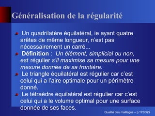 Généralisation de la régularité
  Un quadrilatère équilatéral, ie ayant quatre
  arêtes de même longueur, n’est pas
  nécessairement un carré...
  Déﬁnition : Un élément, simplicial ou non,
  est régulier s’il maximise sa mesure pour une
  mesure donnée de sa frontière.
  Le triangle équilatéral est régulier car c’est
  celui qui a l’aire optimale pour un périmètre
  donné.
  Le tétraèdre équilatéral est régulier car c’est
  celui qui a le volume optimal pour une surface
  donnée de ses faces.
                                        ´
                                  Qualite des maillages – p.175/329
 