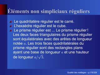 Éléments non simpliciaux réguliers
  Le quadrilatère régulier est le carré.
  L’hexaèdre régulier est le cube.
  Le prisme régulier est ... Le prisme régulier !
  Les deux faces triangulaires du prisme régulier
  sont équilatérales avec des arêtes de longueur
  notée . Les trois faces quadrilatérales du
  prisme régulier sont des rectangles plans
  ayant une base de longueur et une hauteur
  de longueur       .


                                        ´
                                  Qualite des maillages – p.176/329
 