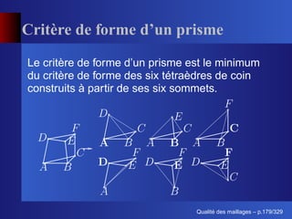 Critère de forme d’un prisme
Le critère de forme d’un prisme est le minimum
du critère de forme des six tétraèdres de coin
construits à partir de ses six sommets.




                                       ´
                                 Qualite des maillages – p.179/329
 
