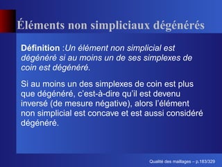 Éléments non simpliciaux dégénérés
Déﬁnition :Un élément non simplicial est
dégénéré si au moins un de ses simplexes de
coin est dégénéré.
Si au moins un des simplexes de coin est plus
que dégénéré, c’est-à-dire qu’il est devenu
inversé (de mesure négative), alors l’élément
non simplicial est concave et est aussi considéré
dégénéré.



                                        ´
                                  Qualite des maillages – p.183/329
 