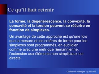 Ce qu’il faut retenir

La forme, la dégénérescence, la convexité, la
concavité et la torsion peuvent se réécrire en
fonction de simplexes.
Un avantage de cette approche est qu’une fois
que la mesure et les critères de forme pour les
simplexes sont programmés, en euclidien
comme avec une métrique riemannienne,
l’extension aux éléments non simpliciaux est
directe.


                                        ´
                                  Qualite des maillages – p.187/329
 