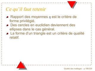 Ce qu’il faut retenir
   Rapport des moyennes est le critère de
  forme privilégié.
   Des cercles en euclidien deviennent des
  ellipses dans le cas général.
   La forme d’un triangle est un critère de qualité
  relatif.




                                           ´
                                     Qualite des maillages – p.198/329
 