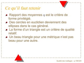 Ce qu’il faut retenir
   Rapport des moyennes est le critère de
  forme privilégié.
   Des cercles en euclidien deviennent des
  ellipses dans le cas général.
   La forme d’un triangle est un critère de qualité
  relatif.
   Un beau triangle pour une métrique n’est pas
  beau pour une autre.




                                           ´
                                     Qualite des maillages – p.198/329
 