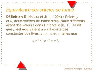 Équivalence des critères de forme
Déﬁnition B (de L IU et J OE, 1994) : Soient
et , deux critères de forme simpliciaux différents
ayant des valeurs dans l’intervalle     . On dit
que est équivalent à s’il existe des
constantes positives , , et telles que
                   E




                               F



                                          ´
                                    Qualite des maillages – p.202/329
 