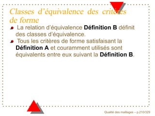 Classes d’équivalence des critères
de forme
 La relation d’équivalence Déﬁnition B déﬁnit
 des classes d’équivalence.
 Tous les critères de forme satisfaisant la
 Déﬁnition A et couramment utilisés sont
 équivalents entre eux suivant la Déﬁnition B.




                                        ´
                                  Qualite des maillages – p.210/329
 