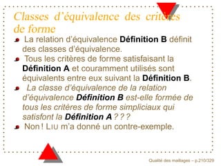 Classes d’équivalence des critères
de forme
  La relation d’équivalence Déﬁnition B déﬁnit
 des classes d’équivalence.
  Tous les critères de forme satisfaisant la
 Déﬁnition A et couramment utilisés sont
 équivalents entre eux suivant la Déﬁnition B.
   La classe d’équivalence de la relation
 d’équivalence Déﬁnition B est-elle formée de
 tous les critères de forme simpliciaux qui
 satisfont la Déﬁnition A ? ? ?
  Non ! L IU m’a donné un contre-exemple.


                                        ´
                                  Qualite des maillages – p.210/329
 