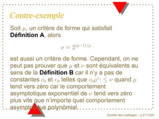 Contre-exemple
Soit , un critère de forme qui satisfait
Déﬁnition A, alors


est aussi un critère de forme. Cependant, on ne
peut pas prouver que et sont équivalents au
sens de la Déﬁnition B car il n’y a pas de
constantes et telles que               quand


                                  P
tend vers zéro car le comportement
asymptotique exponentiel de tend vers zéro
plus vite que n’importe quel comportement
asymptotique polynômial.
                                            ´
                                      Qualite des maillages – p.211/329
 