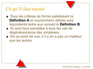 Ce qu’il faut retenir
  Tous les critères de forme satisfaisant la
  Déﬁnition A et couramment utilisés sont
  équivalents entre eux suivant la Déﬁnition B.
  Ils sont tous sensibles à tous les cas de
  dégénérescence des simplexes.
  De ce point de vue, il n’y en a pas un meilleur
  que les autres.




                                          ´
                                    Qualite des maillages – p.212/329
 