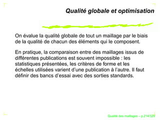 Qualité globale et optimisation



On évalue la qualité globale de tout un maillage par le biais
de la qualité de chacun des éléments qui le composent.

En pratique, la comparaison entre des maillages issus de
différentes publications est souvent impossible : les
statistiques présentées, les critères de forme et les
échelles utilisées varient d’une publication à l’autre. Il faut
déﬁnir des bancs d’essai avec des sorties standards.




                                                   ´
                                             Qualite des maillages – p.214/329
 