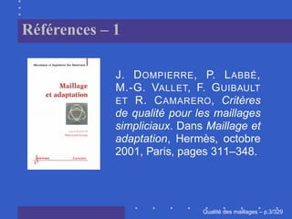 Références – 1

             J. D OMPIERRE , P. L ABBÉ ,
             M.-G. VALLET, F. G UIBAULT
             ET R. C AMARERO, Critères
             de qualité pour les maillages
             simpliciaux. Dans Maillage et
             adaptation, Hermès, octobre
             2001, Paris, pages 311–348.




                                    ´
                              Qualite des maillages – p.3/329
 