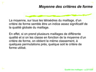 Moyenne des critères de forme


La moyenne, sur tous les tétraèdres du maillage, d’un
critère de forme semble être un indice assez signiﬁcatif de
la qualité globale du maillage.

En effet, si on prend plusieurs maillages de différente
qualité et si on les classe en fonction de la moyenne d’un
critère de forme, on obtient le même classement, à
quelques permutations près, quelque soit le critère de
forme utilisé.




                                               ´
                                         Qualite des maillages – p.221/329
 
