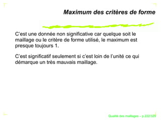 Maximum des critères de forme


C’est une donnée non signiﬁcative car quelque soit le
maillage ou le critère de forme utilisé, le maximum est
presque toujours 1.

C’est signiﬁcatif seulement si c’est loin de l’unité ce qui
démarque un très mauvais maillage.




                                                  ´
                                            Qualite des maillages – p.222/329
 