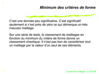 Minimum des critères de forme


C’est une donnée peu signiﬁcative. C’est signiﬁcatif
seulement si c’est près de zéro ce qui démarque un très
mauvais maillage.

Sur une série de tests, le classement de maillages en
fonction du minimum du critère de forme donne un
classement chaotique. Il n’est pas bon de caractériser tout
un maillage par la valeur d’un seul de ses éléments.




                                               ´
                                         Qualite des maillages – p.223/329
 