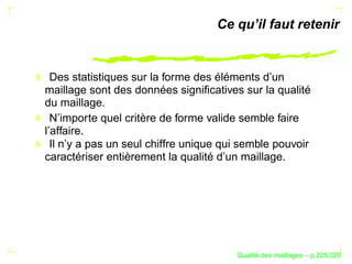 Ce qu’il faut retenir


  Des statistiques sur la forme des éléments d’un
maillage sont des données signiﬁcatives sur la qualité
du maillage.
  N’importe quel critère de forme valide semble faire
l’affaire.
  Il n’y a pas un seul chiffre unique qui semble pouvoir
caractériser entièrement la qualité d’un maillage.




                                              ´
                                        Qualite des maillages – p.225/329
 