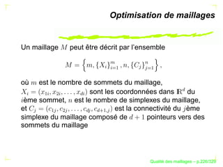 Optimisation de maillages


Un maillage         peut être décrit par l’ensemble




                                     




                                            ¨  $
                              §




                                            
                                   ©§
                                     ¡




                                              ¡
                                 ¨
où   est le nombre de sommets du maillage,




                                                             £
                     sont les coordonnées dans      du
§


         ¡§

              ¢§



                      £§


 ème sommet, est le nombre de simplexes du maillage,
et                           est la connectivité du ème
      


          ¡ 

               ¢ 



                        £ 
                             £
                             ¤¥¦ ¡
                                  
simplexe du maillage composé de        pointeurs vers des
sommets du maillage




                                                     ´
                                               Qualite des maillages – p.226/329
 