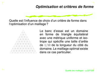 Optimisation et critères de forme


Quelle est l’inﬂuence de choix d’un critère de forme dans
l’optimisation d’un maillage ?

                      Le banc d’essai est un domaine
                      en forme de triangle équilatéral
                      avec une métrique uniforme et iso-
                      trope qui spéciﬁe une taille d’arête
                      de      de la longueur du côté du
                      domaine. Le maillage optimal existe
                      dans ce cas particulier.




                                               ´
                                         Qualite des maillages – p.227/329
 