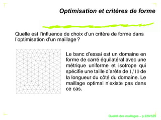 Optimisation et critères de forme


Quelle est l’inﬂuence de choix d’un critère de forme dans
l’optimisation d’un maillage ?

                      Le banc d’essai est un domaine en
                      forme de carré équilatéral avec une
                      métrique uniforme et isotrope qui
                      spéciﬁe une taille d’arête de    de
                      la longueur du côté du domaine. Le
                      maillage optimal n’existe pas dans
                      ce cas.




                                               ´
                                         Qualite des maillages – p.229/329
 