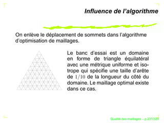 Inﬂuence de l’algorithme


On enlève le déplacement de sommets dans l’algorithme
d’optimisation de maillages.

                    Le banc d’essai est un domaine
                    en forme de triangle équilatéral
                    avec une métrique uniforme et iso-
                    trope qui spéciﬁe une taille d’arête
                    de      de la longueur du côté du
                    domaine. Le maillage optimal existe
                    dans ce cas.




                                             ´
                                       Qualite des maillages – p.231/329
 
