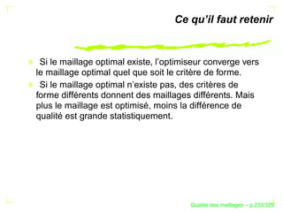 Ce qu’il faut retenir


 Si le maillage optimal existe, l’optimiseur converge vers
le maillage optimal quel que soit le critère de forme.
 Si le maillage optimal n’existe pas, des critères de
forme différents donnent des maillages différents. Mais
plus le maillage est optimisé, moins la différence de
qualité est grande statistiquement.




                                              ´
                                        Qualite des maillages – p.233/329
 