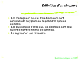 Déﬁnition d’un simplexe



 Les maillages en deux et trois dimensions sont
constitués de polygones ou de polyèdres appelés
éléments.
 Les plus simples d’entre eux, les simplexes, sont ceux
qui ont le nombre minimal de sommets.
 Le segment en une dimension.




                                             ´
                                       Qualite des maillages – p.19/329
 