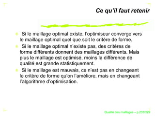 Ce qu’il faut retenir


  Si le maillage optimal existe, l’optimiseur converge vers
le maillage optimal quel que soit le critère de forme.
  Si le maillage optimal n’existe pas, des critères de
forme différents donnent des maillages différents. Mais
plus le maillage est optimisé, moins la différence de
qualité est grande statistiquement.
  Si le maillage est mauvais, ce n’est pas en changeant
le critère de forme qu’on l’améliore, mais en changeant
l’algorithme d’optimisation.




                                              ´
                                        Qualite des maillages – p.233/329
 