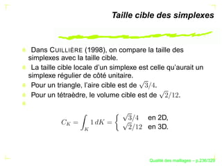Taille cible des simplexes



 Dans C UILLIÈRE (1998), on compare la taille des
simplexes avec la taille cible.
 La taille cible locale d’un simplexe est celle qu’aurait un
simplexe régulier de côté unitaire.
 Pour un triangle, l’aire cible est de     .
 Pour un tétraèdre, le volume cible est de          .


                                         en 2D,
            




                                         en 3D.
                  




                                               ´
                                         Qualite des maillages – p.236/329
 