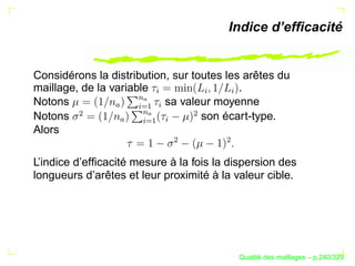 Indice d’efﬁcacité


Considérons la distribution, sur toutes les arêtes du
maillage, de la variable                   .




                                    §




                                        §


                                            §
                              ¨ $
Notons                     sa valeur moyenne


                            $ ©§ R

                                  §
                                ¡
               
        ¢




                                        ¢
Notons                             son écart-type.


                        ¡ R
                         §
                    ¨©§
                
Alors


                                    ¢




                                            ¢
L’indice d’efﬁcacité mesure à la fois la dispersion des
longueurs d’arêtes et leur proximité à la valeur cible.




                                                      ´
                                                Qualite des maillages – p.240/329
 