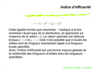 Indice d’efﬁcacité




                             ¢




                                        ¢
Cette égalité montre que maximiser implique à la fois
minimiser l’écart-type de la distribution, et rapprocher sa
moyenne de la valeur        . La valeur optimale est obtenue
lorsque         et      . Cela n’est possible que si toutes les
arêtes sont de longueur exactement égale à la longueur
locale spéciﬁée.
Ainsi, l’indice d’efﬁcacité est une bonne mesure globale de
la conformité des longueurs d’arêtes avec les longueurs
spéciﬁées.


                                                  ´
                                            Qualite des maillages – p.241/329
 