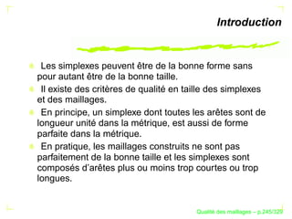Introduction


 Les simplexes peuvent être de la bonne forme sans
pour autant être de la bonne taille.
 Il existe des critères de qualité en taille des simplexes
et des maillages.
 En principe, un simplexe dont toutes les arêtes sont de
longueur unité dans la métrique, est aussi de forme
parfaite dans la métrique.
 En pratique, les maillages construits ne sont pas
parfaitement de la bonne taille et les simplexes sont
composés d’arêtes plus ou moins trop courtes ou trop
longues.


                                              ´
                                        Qualite des maillages – p.245/329
 