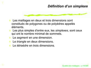 Déﬁnition d’un simplexe



 Les maillages en deux et trois dimensions sont
constitués de polygones ou de polyèdres appelés
éléments.
 Les plus simples d’entre eux, les simplexes, sont ceux
qui ont le nombre minimal de sommets.
 Le segment en une dimension.
 Le triangle en deux dimensions.
 Le tétraèdre en trois dimensions.




                                             ´
                                       Qualite des maillages – p.19/329
 